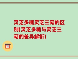 灵芝多糖灵芝三萜的区别(灵芝多糖与灵芝三萜的差异解析)