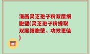 漫画灵芝孢子粉双层细胞壁(灵芝孢子粉提取双层细胞壁，功效更佳)