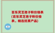 百乐灵芝孢子粉价格表(百乐灵芝孢子粉价格表，精选优质产品)