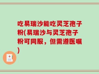 吃易瑞沙能吃灵芝孢子粉(易瑞沙与灵芝孢子粉可同服，但需遵医嘱)