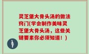 灵芝堡大骨头汤的做法窍门(学会制作美味灵芝堡大骨头汤，这些关键要素你必须知道！)