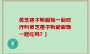 灵芝孢子粉跟饭一起吃行吗灵芝孢子粉能跟饭一起吃吗？)