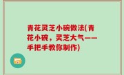 青花灵芝小碗做法(青花小碗，灵芝大气——手把手教你制作)