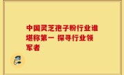 中国灵芝孢子粉行业谁堪称第一 探寻行业领军者