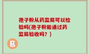 孢子粉从药监局可以检验吗(孢子粉能通过药监局验收吗？)