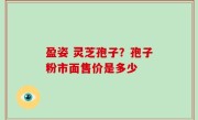盈姿 灵芝孢子？孢子粉市面售价是多少