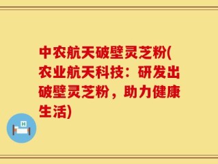 中农航天破壁灵芝粉(农业航天科技：研发出破壁灵芝粉，助力健康生活)