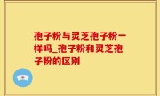 孢子粉与灵芝孢子粉一样吗_孢子粉和灵芝孢子粉的区别