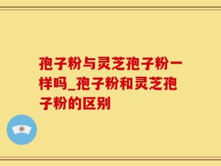 孢子粉与灵芝孢子粉一样吗_孢子粉和灵芝孢子粉的区别