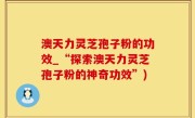 澳天力灵芝孢子粉的功效_“探索澳天力灵芝孢子粉的神奇功效”)