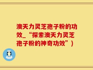 澳天力灵芝孢子粉的功效_“探索澳天力灵芝孢子粉的神奇功效”)