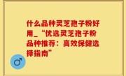 什么品种灵芝孢子粉好用_“优选灵芝孢子粉品种推荐：高效保健选择指南”