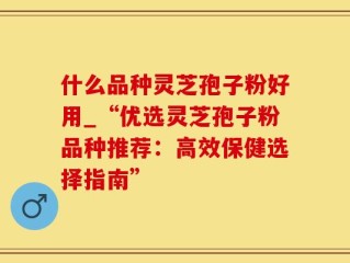 什么品种灵芝孢子粉好用_“优选灵芝孢子粉品种推荐：高效保健选择指南”