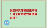 剑兰牌灵芝破壁孢子粉？灵芝粉的功效及使用方法？