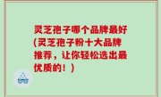 灵芝孢子哪个品牌最好(灵芝孢子粉十大品牌推荐，让你轻松选出最优质的！)