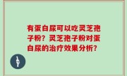 有蛋白尿可以吃灵芝孢子粉？灵芝孢子粉对蛋白尿的治疗效果分析？