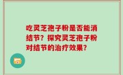吃灵芝孢子粉是否能消结节？探究灵芝孢子粉对结节的治疗效果？