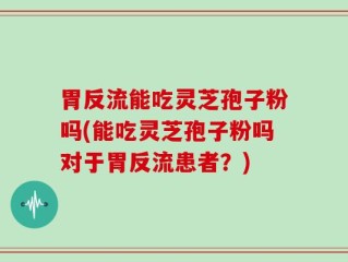 胃反流能吃灵芝孢子粉吗(能吃灵芝孢子粉吗对于胃反流患者？)
