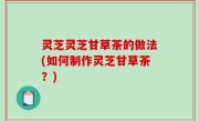 灵芝灵芝甘草茶的做法(如何制作灵芝甘草茶？)