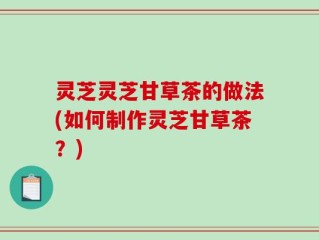 灵芝灵芝甘草茶的做法(如何制作灵芝甘草茶？)