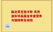 临沧灵芝孢子粉 天然滋补珍品蕴含丰富营养与独特养生功效