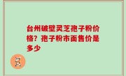 台州破壁灵芝孢子粉价格？孢子粉市面售价是多少