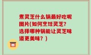 煮灵芝什么锅最好吃呢图片(如何烹饪灵芝？选择哪种锅能让灵芝味道更美味？)