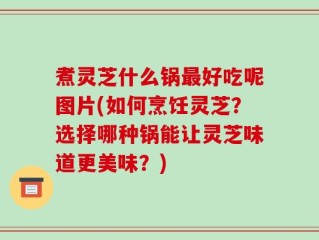 煮灵芝什么锅最好吃呢图片(如何烹饪灵芝？选择哪种锅能让灵芝味道更美味？)