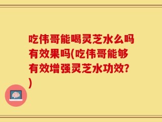 吃伟哥能喝灵芝水么吗有效果吗(吃伟哥能够有效增强灵芝水功效？)