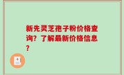 新先灵芝孢子粉价格查询？了解最新价格信息？