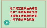 吃了灵芝孢子油头疼怎么办？平时服用灵芝孢子油会不会有副作用的，停下来会不会反弹
