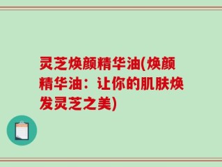 灵芝焕颜精华油(焕颜精华油：让你的肌肤焕发灵芝之美)