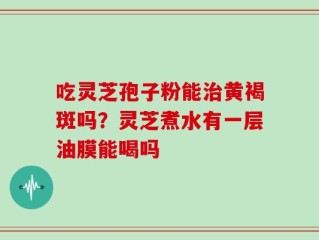吃灵芝孢子粉能治黄褐斑吗？灵芝煮水有一层油膜能喝吗