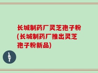 长城制药厂灵芝孢子粉(长城制药厂推出灵芝孢子粉新品)