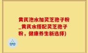 黄芪泡水加灵芝孢子粉_黄芪水搭配灵芝孢子粉，健康养生新选择)