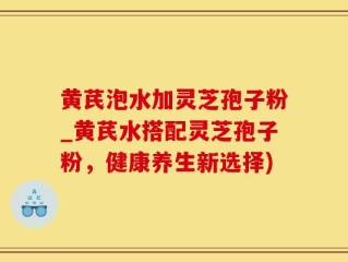 黄芪泡水加灵芝孢子粉_黄芪水搭配灵芝孢子粉，健康养生新选择)
