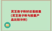 灵芝孢子粉好还是胶囊(灵芝孢子粉与胶囊产品比较分析)