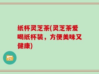 纸杯灵芝茶(灵芝茶爱喝纸杯装，方便美味又健康)