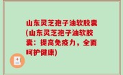 山东灵芝孢子油软胶囊(山东灵芝孢子油软胶囊：提高免疫力，全面呵护健康)