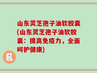 山东灵芝孢子油软胶囊(山东灵芝孢子油软胶囊：提高免疫力，全面呵护健康)