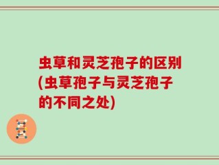 虫草和灵芝孢子的区别(虫草孢子与灵芝孢子的不同之处)