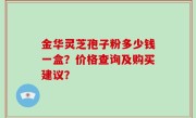 金华灵芝孢子粉多少钱一盒？价格查询及购买建议？