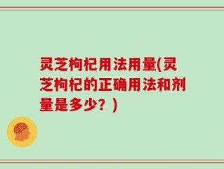 灵芝枸杞用法用量(灵芝枸杞的正确用法和剂量是多少？)