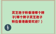 灵芝孢子粉香港哪个牌子(哪个牌子灵芝孢子粉在香港最受欢迎？)