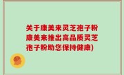 关于康美来灵芝孢子粉康美来推出高品质灵芝孢子粉助您保持健康)