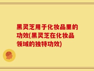 黑灵芝用于化妆品里的功效(黑灵芝在化妆品领域的独特功效)