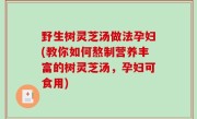野生树灵芝汤做法孕妇(教你如何熬制营养丰富的树灵芝汤，孕妇可食用)