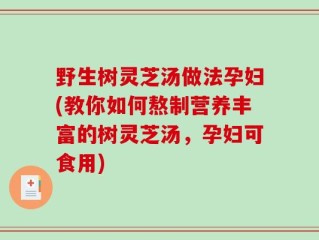 野生树灵芝汤做法孕妇(教你如何熬制营养丰富的树灵芝汤，孕妇可食用)