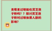 青霉素过敏能吃灵芝孢子粉吗？？探讨灵芝孢子粉对过敏体质人群的影响？