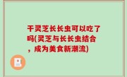 干灵芝长长虫可以吃了吗(灵芝与长长虫结合，成为美食新潮流)